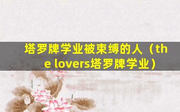 塔罗牌学业被束缚的人（the lovers塔罗牌学业）